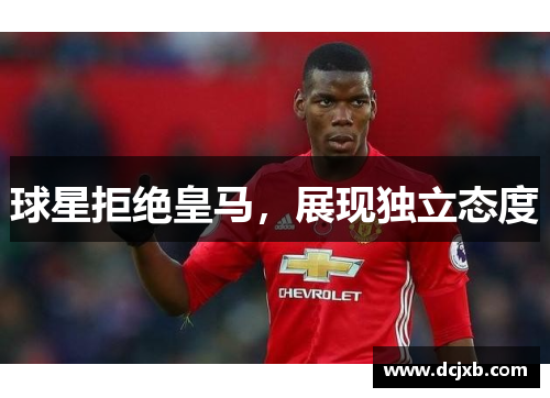 球星拒绝皇马，展现独立态度